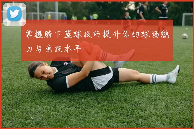 掌握胯下篮球技巧提升你的球场魅力与竞技水平