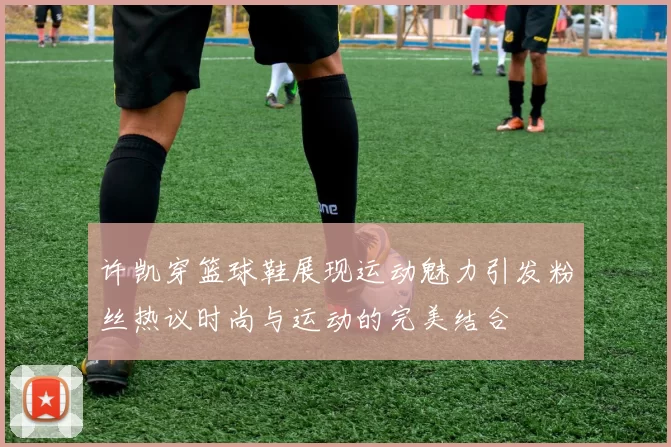 许凯穿篮球鞋展现运动魅力引发粉丝热议时尚与运动的完美结合