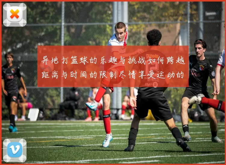 异地打篮球的乐趣与挑战如何跨越距离与时间的限制尽情享受运动的魅力